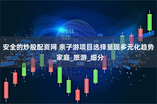 安全的炒股配资网 亲子游项目选择呈现多元化趋势_家庭_旅游_细分