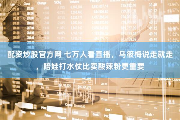 配资炒股官方网 七万人看直播，马筱梅说走就走，陪娃打水仗比卖酸辣粉更重要