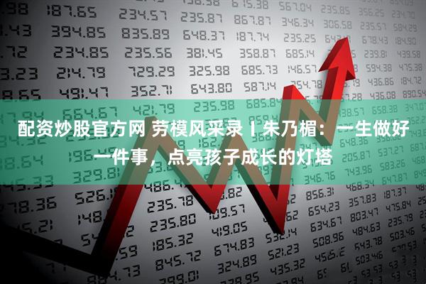 配资炒股官方网 劳模风采录〡朱乃楣：一生做好一件事，点亮孩子成长的灯塔