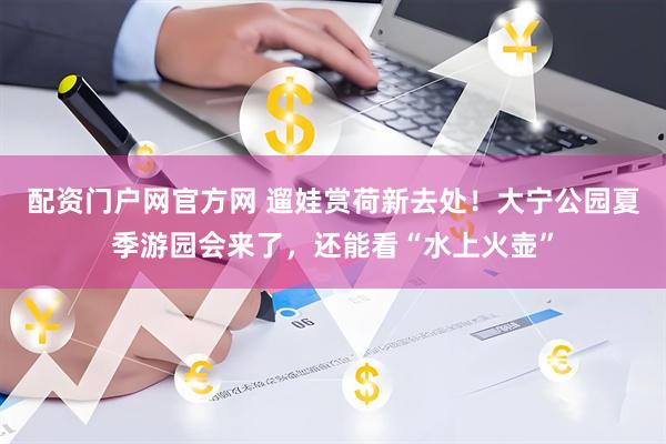 配资门户网官方网 遛娃赏荷新去处！大宁公园夏季游园会来了，还能看“水上火壶”