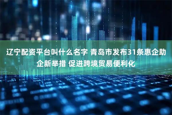 辽宁配资平台叫什么名字 青岛市发布31条惠企助企新举措 促进跨境贸易便利化