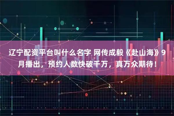 辽宁配资平台叫什么名字 网传成毅《赴山海》9月播出，预约人数快破千万，真万众期待！