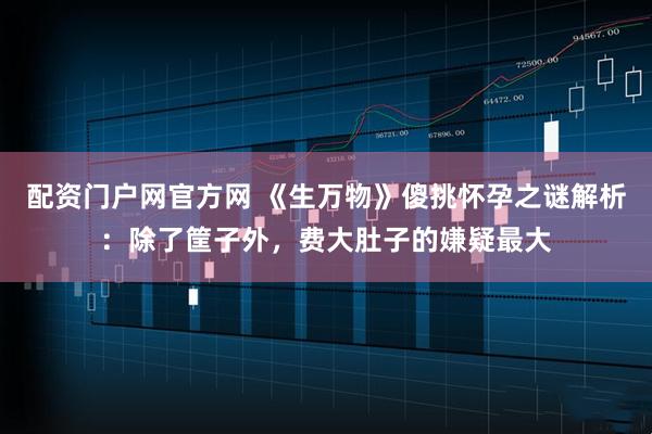 配资门户网官方网 《生万物》傻挑怀孕之谜解析：除了筐子外，费大肚子的嫌疑最大