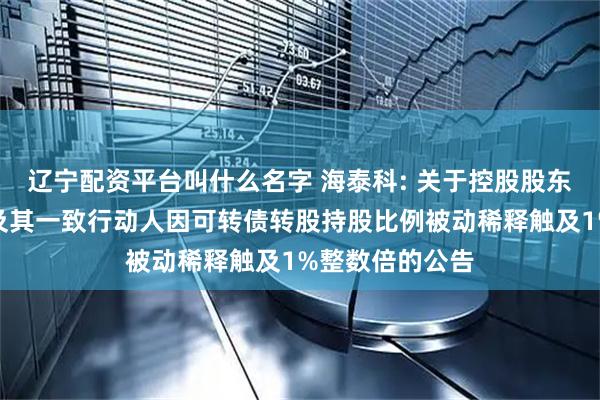 辽宁配资平台叫什么名字 海泰科: 关于控股股东、实际控制人及其一致行动人因可转债转股持股比例被动稀释触及1%整数倍的公告