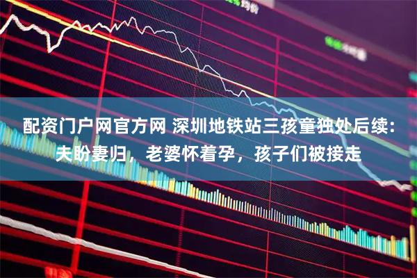 配资门户网官方网 深圳地铁站三孩童独处后续:夫盼妻归，老婆怀着孕，孩子们被接走