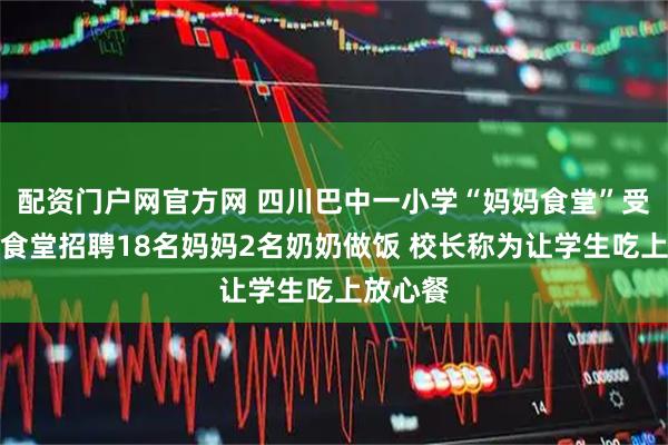 配资门户网官方网 四川巴中一小学“妈妈食堂”受好评：食堂招聘18名妈妈2名奶奶做饭 校长称为让学生吃上放心餐