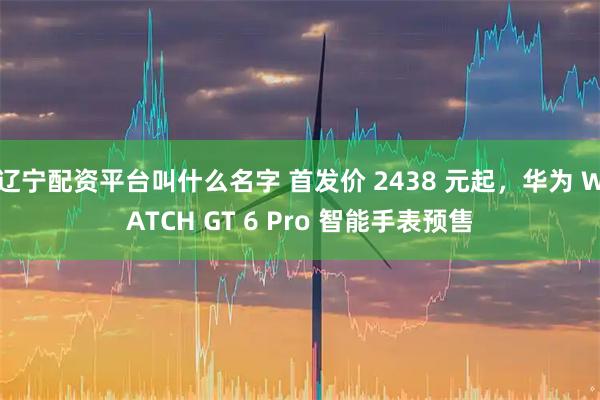 辽宁配资平台叫什么名字 首发价 2438 元起，华为 WATCH GT 6 Pro 智能手表预售