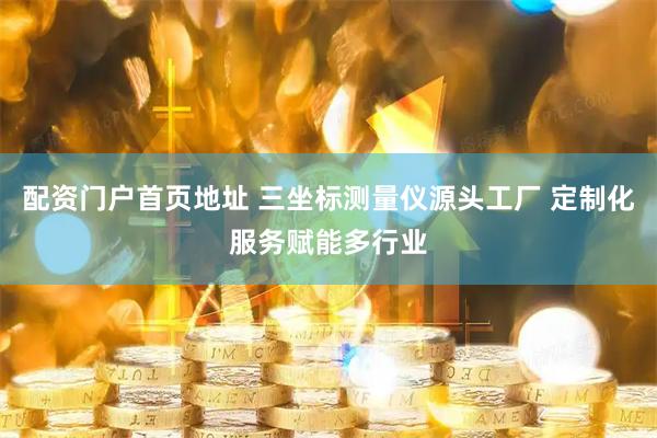 配资门户首页地址 三坐标测量仪源头工厂 定制化服务赋能多行业